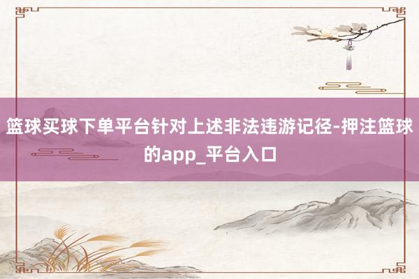 篮球买球下单平台针对上述非法违游记径-押注篮球的app_平台入口