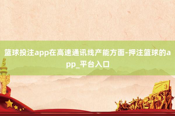 篮球投注app在高速通讯线产能方面-押注篮球的app_平台入口