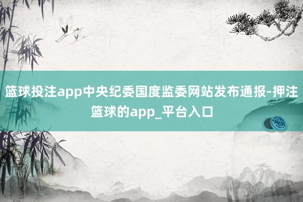 篮球投注app中央纪委国度监委网站发布通报-押注篮球的app_平台入口