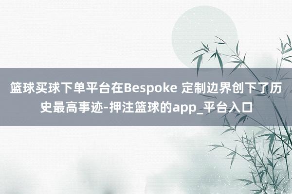 篮球买球下单平台在Bespoke 定制边界创下了历史最高事迹-押注篮球的app_平台入口