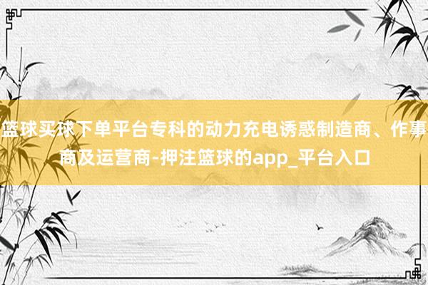 篮球买球下单平台专科的动力充电诱惑制造商、作事商及运营商-押注篮球的app_平台入口