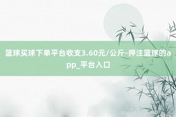 篮球买球下单平台收支3.60元/公斤-押注篮球的app_平台入口