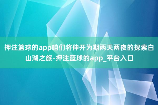 押注篮球的app咱们将伸开为期两天两夜的探索白山湖之旅-押注篮球的app_平台入口