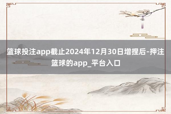 篮球投注app截止2024年12月30日增捏后-押注篮球的app_平台入口