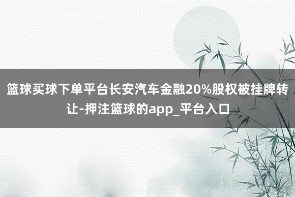 篮球买球下单平台长安汽车金融20%股权被挂牌转让-押注篮球的app_平台入口