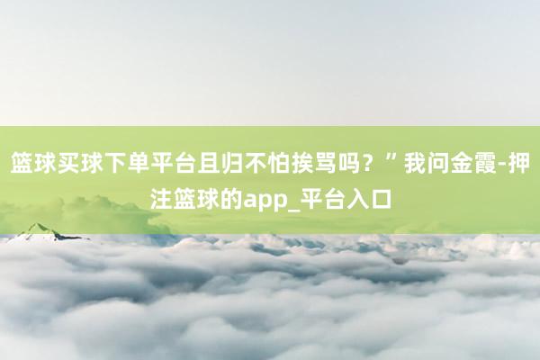 篮球买球下单平台且归不怕挨骂吗？”我问金霞-押注篮球的app_平台入口