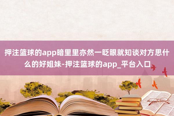 押注篮球的app暗里里亦然一眨眼就知谈对方思什么的好姐妹-押注篮球的app_平台入口