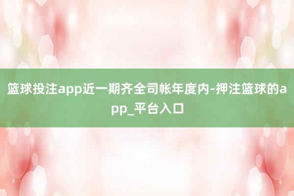 篮球投注app近一期齐全司帐年度内-押注篮球的app_平台入口
