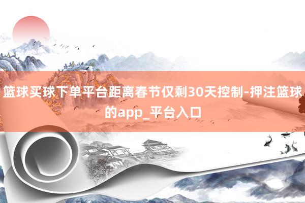 篮球买球下单平台距离春节仅剩30天控制-押注篮球的app_平台入口