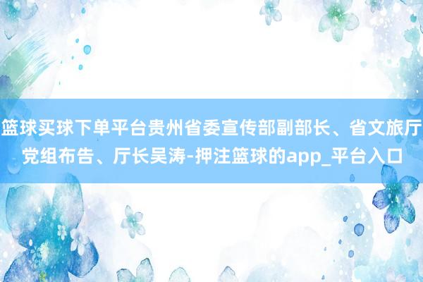 篮球买球下单平台贵州省委宣传部副部长、省文旅厅党组布告、厅长吴涛-押注篮球的app_平台入口