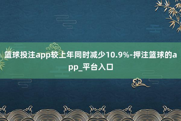 篮球投注app较上年同时减少10.9%-押注篮球的app_平台入口