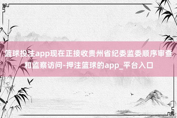 篮球投注app现在正接收贵州省纪委监委顺序审查和监察访问-押注篮球的app_平台入口