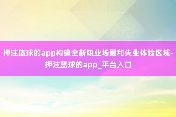 押注篮球的app构建全新职业场景和失业体验区域-押注篮球的app_平台入口