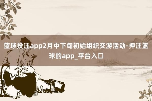 篮球投注app2月中下旬初始组织交游活动-押注篮球的app_平台入口
