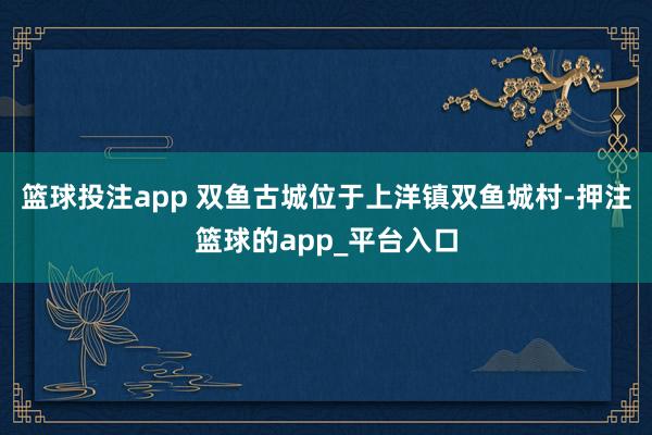 篮球投注app 双鱼古城位于上洋镇双鱼城村-押注篮球的app_平台入口