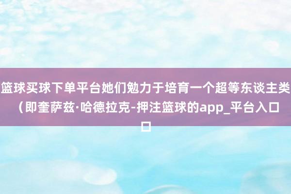 篮球买球下单平台她们勉力于培育一个超等东谈主类（即奎萨兹·哈德拉克-押注篮球的app_平台入口