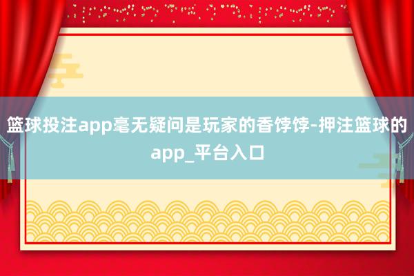 篮球投注app毫无疑问是玩家的香饽饽-押注篮球的app_平台入口