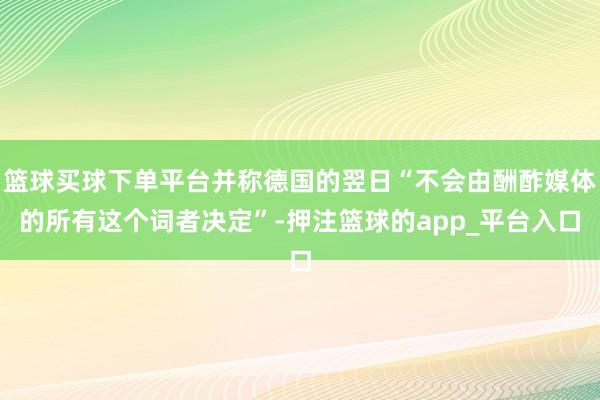 篮球买球下单平台并称德国的翌日“不会由酬酢媒体的所有这个词者决定”-押注篮球的app_平台入口