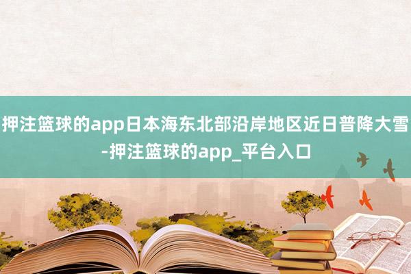 押注篮球的app日本海东北部沿岸地区近日普降大雪-押注篮球的app_平台入口
