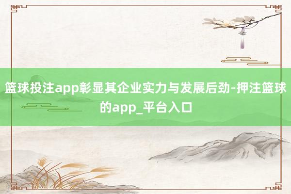 篮球投注app彰显其企业实力与发展后劲-押注篮球的app_平台入口