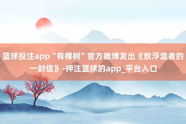 篮球投注app“有棵树”官方微博发出《致浮滥者的一封信》-押注篮球的app_平台入口