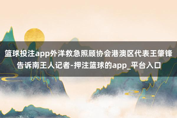 篮球投注app外洋救急照顾协会港澳区代表王肇锋告诉南王人记者-押注篮球的app_平台入口