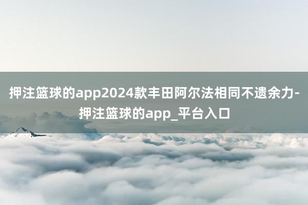 押注篮球的app2024款丰田阿尔法相同不遗余力-押注篮球的app_平台入口