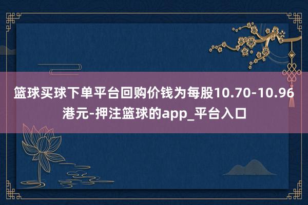 篮球买球下单平台回购价钱为每股10.70-10.96港元-押注篮球的app_平台入口