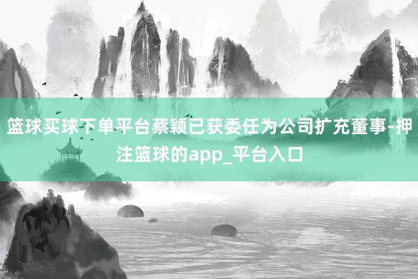 篮球买球下单平台蔡颖已获委任为公司扩充董事-押注篮球的app_平台入口
