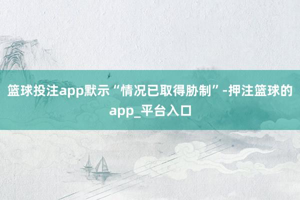 篮球投注app默示“情况已取得胁制”-押注篮球的app_平台入口