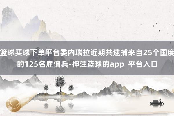 篮球买球下单平台委内瑞拉近期共逮捕来自25个国度的125名雇佣兵-押注篮球的app_平台入口