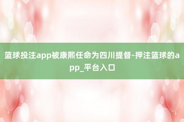 篮球投注app被康熙任命为四川提督-押注篮球的app_平台入口