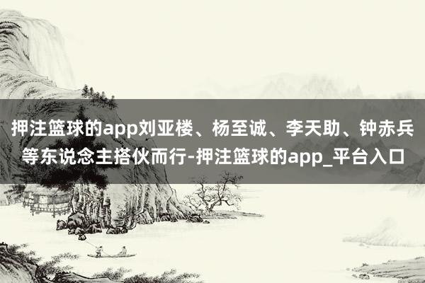 押注篮球的app刘亚楼、杨至诚、李天助、钟赤兵等东说念主搭伙而行-押注篮球的app_平台入口