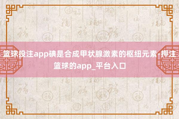 篮球投注app碘是合成甲状腺激素的枢纽元素-押注篮球的app_平台入口