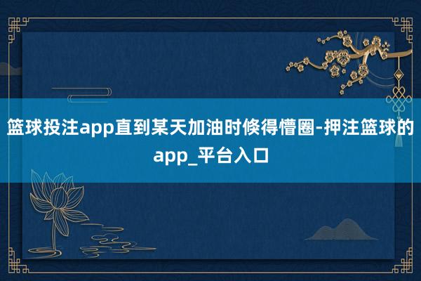 篮球投注app直到某天加油时倏得懵圈-押注篮球的app_平台入口