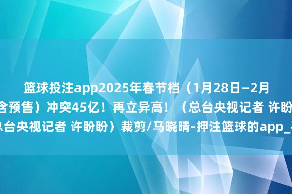 篮球投注app2025年春节档（1月28日—2月4日）档期电影总票房（含预售）冲突45亿！再立异高！（总台央视记者 许盼盼）裁剪/马晓晴-押注篮球的app_平台入口