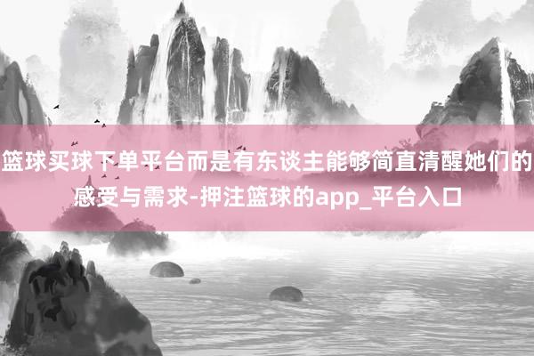 篮球买球下单平台而是有东谈主能够简直清醒她们的感受与需求-押注篮球的app_平台入口
