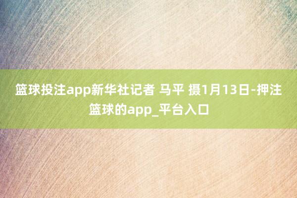 篮球投注app　　新华社记者 马平 摄　　1月13日-押注篮球的app_平台入口