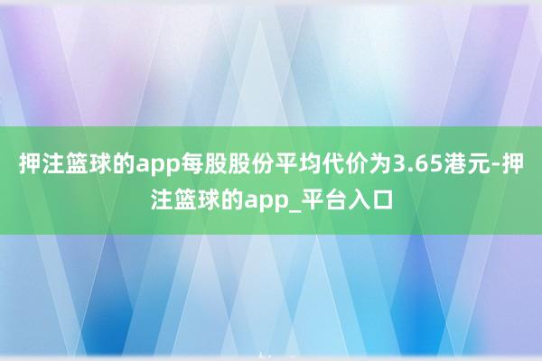 押注篮球的app每股股份平均代价为3.65港元-押注篮球的app_平台入口