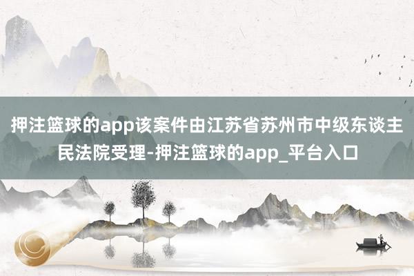 押注篮球的app该案件由江苏省苏州市中级东谈主民法院受理-押注篮球的app_平台入口
