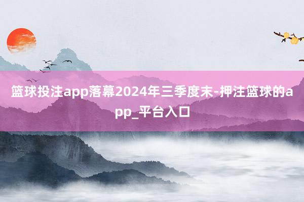 篮球投注app落幕2024年三季度末-押注篮球的app_平台入口