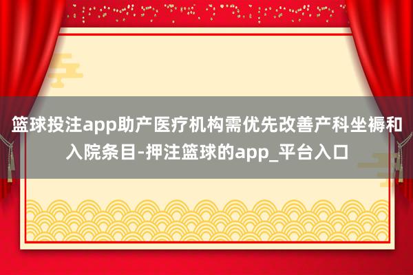 篮球投注app助产医疗机构需优先改善产科坐褥和入院条目-押注篮球的app_平台入口