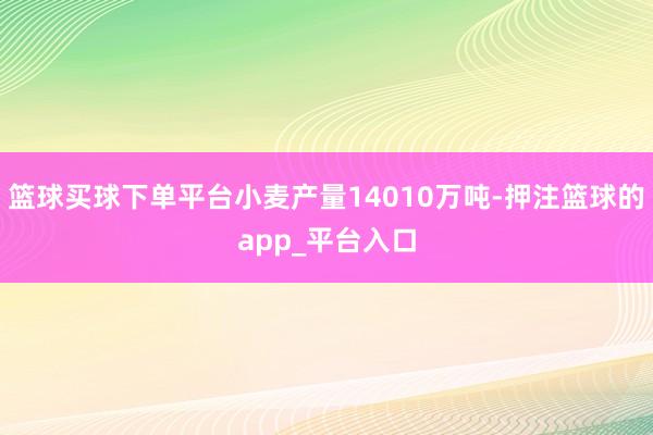 篮球买球下单平台小麦产量14010万吨-押注篮球的app_平台入口