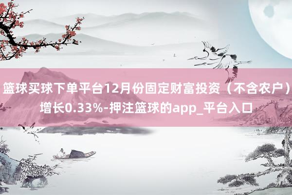 篮球买球下单平台12月份固定财富投资（不含农户）增长0.33%-押注篮球的app_平台入口