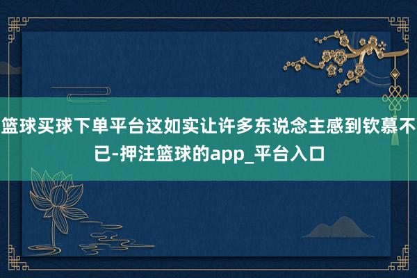 篮球买球下单平台这如实让许多东说念主感到钦慕不已-押注篮球的app_平台入口