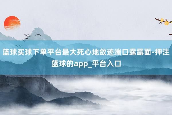 篮球买球下单平台最大死心地敛迹端口露露面-押注篮球的app_平台入口