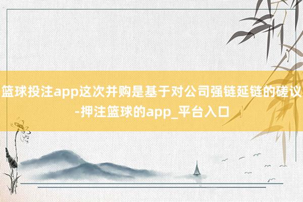 篮球投注app这次并购是基于对公司强链延链的磋议-押注篮球的app_平台入口