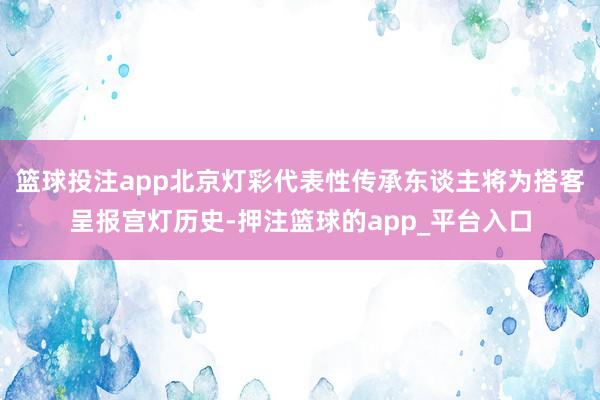 篮球投注app北京灯彩代表性传承东谈主将为搭客呈报宫灯历史-押注篮球的app_平台入口