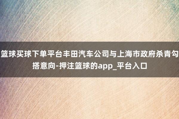 篮球买球下单平台丰田汽车公司与上海市政府杀青勾搭意向-押注篮球的app_平台入口