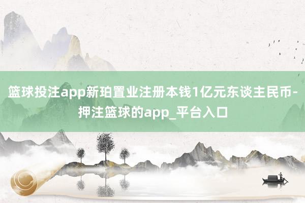 篮球投注app新珀置业注册本钱1亿元东谈主民币-押注篮球的app_平台入口